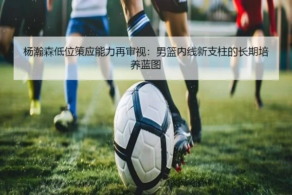 杨瀚森低位策应能力再审视：男篮内线新支柱的长期培养蓝图