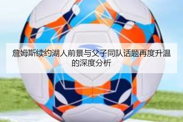 詹姆斯续约湖人前景与父子同队话题再度升温的深度分析 | leyu